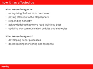how it has affected us what we’re doing now recognizing that we have no control paying attention to the blogosphere responding honestly acknowledging that we’ve read their blog post updating our communication policies and strategies what we’re doing next developing better processes decentralizing monitoring and response 
