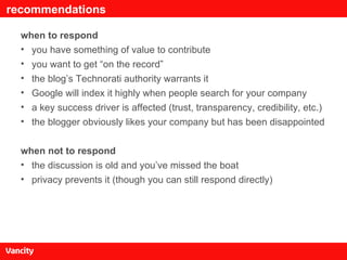 recommendations when to respond you have something of value to contribute you want to get “on the record” the blog’s Technorati authority warrants it Google will index it highly when people search for your company a key success driver is affected (trust, transparency, credibility, etc.) the blogger obviously likes your company but has been disappointed when not to respond the discussion is old and you’ve missed the boat privacy prevents it (though you can still respond directly) 