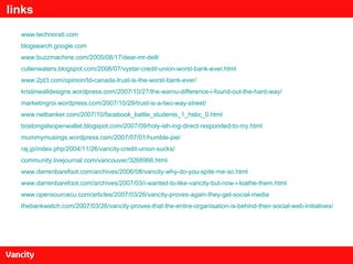 links www.technorati.com blogsearch.google.com www.buzzmachine.com/2005/08/17/dear-mr-dell/ cullenwaters.blogspot.com/2006/07/vystar-credit-union-worst-bank-ever.html www.2pt3.com/opinion/td-canada-trust-is-the-worst-bank-ever/ kristinwalldesigns.wordpress.com/2007/10/27/the-wamu-difference-i-found-out-the-hard-way/ marketingroi.wordpress.com/2007/10/29/trust-is-a-two-way-street/ www.netbanker.com/2007/10/facebook_battle_students_1_hsbc_0.html bostongalsopenwallet.blogspot.com/2007/09/holy-ish-ing-direct-responded-to-my.html mummymusings.wordpress.com/2007/07/01/humble-pie/ raj.jp/index.php/2004/11/26/vancity-credit-union-sucks/ community.livejournal.com/vancouver/3268966.html www.darrenbarefoot.com/archives/2006/08/vancity-why-do-you-spite-me-so.html www.darrenbarefoot.com/archives/2007/03/i-wanted-to-like-vancity-but-now-i-loathe-them.html www.opensourcecu.com/articles/2007/03/26/vancity-proves-again-they-get-social-media thebankwatch.com/2007/03/26/vancity-proves-that-the-entire-organisation-is-behind-their-social-web-initiatives/ 