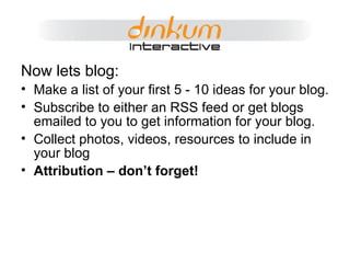 Now lets blog: Make a list of your first 5 - 10 ideas for your blog. Subscribe to either an RSS feed or get blogs emailed to you to get information for your blog. Collect photos, videos, resources to include in your blog Attribution – don’t forget! 