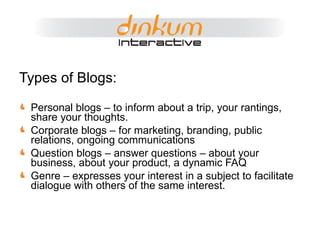 Types of Blogs: Personal blogs – to inform about a trip, your rantings, share your thoughts. Corporate blogs – for marketing, branding, public relations, ongoing communications Question blogs – answer questions – about your business, about your product, a dynamic FAQ Genre – expresses your interest in a subject to facilitate dialogue with others of the same interest. 