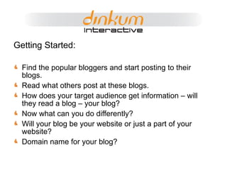 Getting Started: Find the popular bloggers and start posting to their blogs. Read what others post at these blogs. How does your target audience get information – will they read a blog – your blog? Now what can you do differently? Will your blog be your website or just a part of your website? Domain name for your blog? 