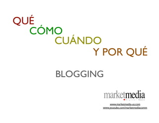 QUÉ
  CÓMO
     CUÁNDO
          Y POR QUÉ

      BLOGGING

                  www.marketmedia-us.com
              www.youtube.com/marketmediacomm
 