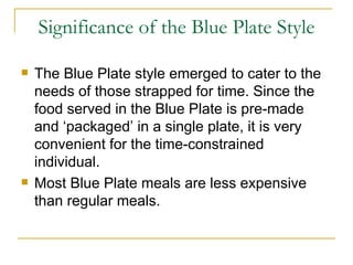 Significance of the Blue Plate Style The Blue Plate style emerged to cater to the needs of those strapped for time. Since the food served in the Blue Plate is pre-made and ‘packaged’ in a single plate, it is very convenient for the time-constrained individual. Most Blue Plate meals are less expensive than regular meals. 