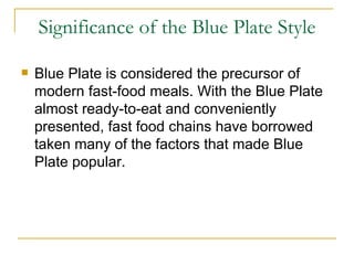 Significance of the Blue Plate Style Blue Plate is considered the precursor of modern fast-food meals. With the Blue Plate almost ready-to-eat and conveniently presented, fast food chains have borrowed taken many of the factors that made Blue Plate popular. 