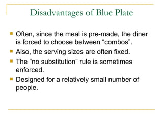 Disadvantages of Blue Plate Often, since the meal is pre-made, the diner is forced to choose between “combos”. Also, the serving sizes are often fixed. The “no substitution” rule is sometimes enforced. Designed for a relatively small number of people. 