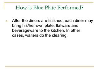 How is Blue Plate Performed? After the diners are finished, each diner may bring his/her own plate, flatware and beverageware to the kitchen. In other cases, waiters do the clearing. 