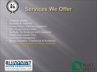 Feasibility Studies Remodels & Additions Custom Homes, Duplexes, Fourplexes Pre –Designed House Plans As-Builts  for Residential and Commercial Tenant Improvement  Plans Construction Management Permit Assistance – Commercial & Residential Variance and Conditional use Permit Submittal 