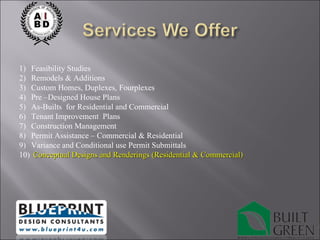 Feasibility Studies Remodels & Additions Custom Homes, Duplexes, Fourplexes Pre –Designed House Plans As-Builts  for Residential and Commercial Tenant Improvement  Plans Construction Management Permit Assistance – Commercial & Residential Variance and Conditional use Permit Submittals Conceptual Designs and Renderings (Residential & Commercial) 