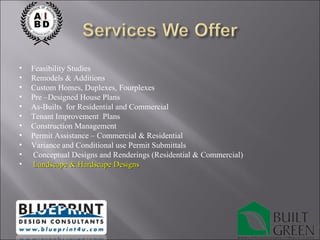 Feasibility Studies Remodels & Additions Custom Homes, Duplexes, Fourplexes Pre –Designed House Plans As-Builts  for Residential and Commercial Tenant Improvement  Plans Construction Management Permit Assistance – Commercial & Residential Variance and Conditional use Permit Submittals Conceptual Designs and Renderings (Residential & Commercial) Landscape & Hardscape Designs 