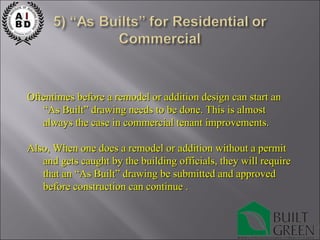 Oftentimes before a remodel or addition design can start an “As Built” drawing needs to be done. This is almost always the case in commercial tenant improvements. Also, When one does a remodel or addition without a permit and gets caught by the building officials, they will require that an “As Built” drawing be submitted and approved before construction can continue .  