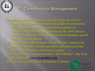 Managing construction projects for our clients can involve double checking measurements and details of construction with the general contractor and ensuring quality of construction all the way up to managing the entire project, managing  subcontractors and construction schedules and all of the day to day details. We can basically help the Home Owner/Builder complete the project in a timely manner and obtain subcontractors that they would otherwise find hard to acquire. John has developed a program called “BYO Builder”. (Be Your Own Builder)  www.byobuilder.com This can save a home owner thousands of dollars! 