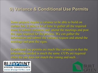 Some projects require a variance to be able to build on certain lots. It takes a lot of time to gather all the required items to submit variances and  attend the meetings and post the signs required for the process. We can gather the information and submit the variance request and attend the meetings and post the signs. Conditional use permits are much like variances in that the information needed is much the same. CUPs are required when the use does not match the zoning and such… 