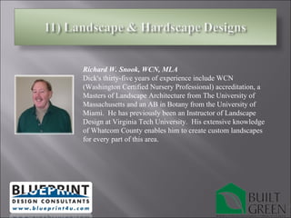 Richard W. Snook, WCN, MLA  Dick's thirty-five years of experience include WCN (Washington Certified Nursery Professional) accreditation, a Masters of Landscape Architecture from The University of Massachusetts and an AB in Botany from the University of Miami.  He has previously been an Instructor of Landscape Design at Virginia Tech University.  His extensive knowledge of Whatcom County enables him to create custom landscapes for every part of this area. 
