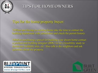Tips for the home/property buyer: When purchasing an existing home take the time to contact the building department with jurisdiction and check the permit history. Before purchasing a parcel for building your dream home contact a professional building designer (BDC) to do a feasibility study to determine buildable area, etc. Also talk to the neighbors and ask questions about the property. TIPS FOR HOMEOWNERS  