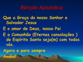 Bênção Apostólica Que a Graça do nosso Senhor e Salvador Jesus E o amor de Deus, nosso Pai E a Comunhão (Eternas consolações )do Espírito Santo seja(m) com todos vós. Agora e para sempre Amém! II Cor.13:13 