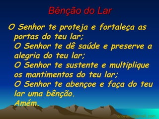 Bênção do Lar O Senhor te proteja e fortaleça as portas do teu lar;  O Senhor te dê saúde e preserve a alegria do teu lar; O Senhor te sustente e multiplique os mantimentos do teu lar; O Senhor te abençoe e faça do teu lar uma bênção.  Amém.  [email_address] 