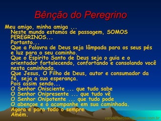 Bênção do Peregrino Meu amigo, minha amiga ... Neste mundo estamos de passagem, SOMOS PEREGRINOS... Portanto... Que a Palavra de Deus seja lâmpada para os seus pés e luz para o seu caminho. Que o Espírito Santo de Deus seja o guia e o orientador fortalecendo, confortando e consolando você nesta caminhada. Que Jesus, O Filho de Deus, autor e consumador da fé, seja a sua esperança. Pois assim sendo... O Senhor Onisciente ... que tudo sabe O Senhor Onipresente ... que tudo vê O Senhor Onipotente ... que tudo pode O abençoe e o acompanhe em sua caminhada. Agora e para todo o sempre Amém.  [email_address] 