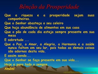 Bênção da Prosperidade Que a riqueza e a prosperidade sejam suas companheiras. Que o Senhor abasteça o seu celeiro Que haja abundância de alimentos em sua casa Que o pão de cada dia esteja sempre presente em sua mesa  E sobretudo ... Que a Paz, o Amor, a Alegria, a Harmonia e a saúde nunca faltem em seu lar, pois todas as demais coisas são adornos desta vida. E assim sendo... Que o Senhor se faça presente em sua vida... Hoje e para todo o sempre. Amém! [email_address] 