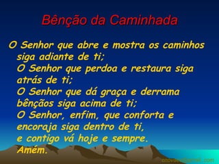 Bênção da Caminhada O Senhor que abre e mostra os caminhos siga adiante de ti;  O Senhor que perdoa e restaura siga atrás de ti;  O Senhor que dá graça e derrama bênçãos siga acima de ti;  O Senhor, enfim, que conforta e encoraja siga dentro de ti,  e contigo vá hoje e sempre.  Amém.  [email_address] 
