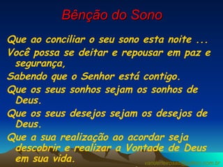 Bênção do Sono Que ao conciliar o seu sono esta noite ... Você possa se deitar e repousar em paz e segurança,  Sabendo que o Senhor está contigo. Que os seus sonhos sejam os sonhos de Deus. Que os seus desejos sejam os desejos de Deus.  Que a sua realização ao acordar seja descobrir e realizar a Vontade de Deus em sua vida. Que assim o Senhor lhe dê uma boa noite de sono Amém. [email_address] 