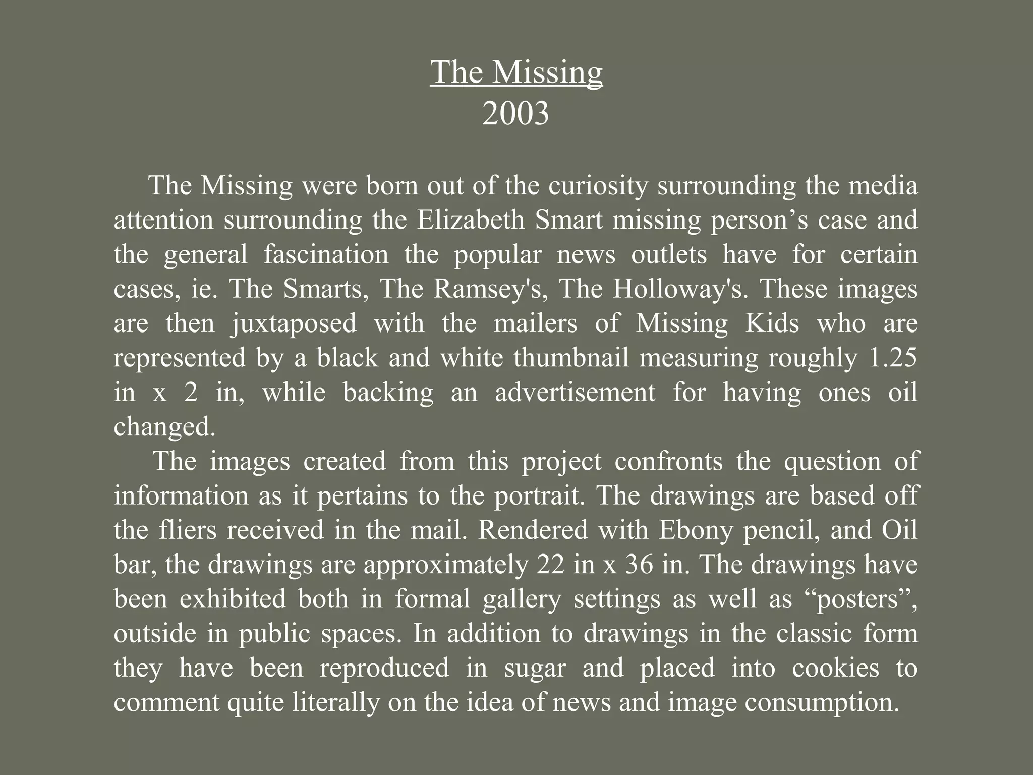 The Missing
2003
The Missing were born out of the curiosity surrounding the media
attention surrounding the Elizabeth Smart missing person’s case and
the general fascination the popular news outlets have for certain
cases, ie. The Smarts, The Ramsey's, The Holloway's. These images
are then juxtaposed with the mailers of Missing Kids who are
represented by a black and white thumbnail measuring roughly 1.25
in x 2 in, while backing an advertisement for having ones oil
changed.
The images created from this project confronts the question of
information as it pertains to the portrait. The drawings are based off
the fliers received in the mail. Rendered with Ebony pencil, and Oil
bar, the drawings are approximately 22 in x 36 in. The drawings have
been exhibited both in formal gallery settings as well as “posters”,
outside in public spaces. In addition to drawings in the classic form
they have been reproduced in sugar and placed into cookies to
comment quite literally on the idea of news and image consumption.
The
Missing
 