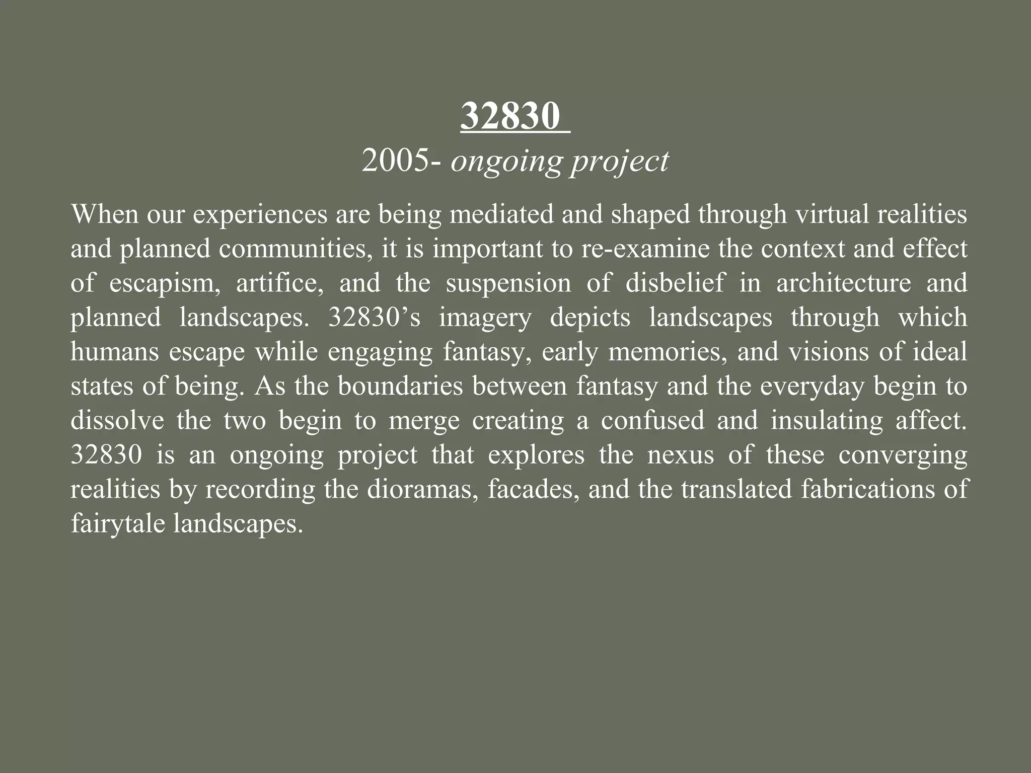 32830
2005- ongoing project
When our experiences are being mediated and shaped through virtual realities
and planned communities, it is important to re-examine the context and effect
of escapism, artifice, and the suspension of disbelief in architecture and
planned landscapes. 32830’s imagery depicts landscapes through which
humans escape while engaging fantasy, early memories, and visions of ideal
states of being. As the boundaries between fantasy and the everyday begin to
dissolve the two begin to merge creating a confused and insulating affect.
32830 is an ongoing project that explores the nexus of these converging
realities by recording the dioramas, facades, and the translated fabrications of
fairytale landscapes.
 