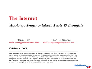 The Internet  Audience Fragmentation: Facts & Thoughts October 21, 2008 Brian J. Pitz   Brian P. Fitzgerald [email_address]   [email_address] This report has been prepared by Banc of America Securities LLC (BAS), member NASD, NYSE and SIPC.  BAS is a subsidiary of Bank of America Corporation.   Please see the important disclosures and analyst certification on page 224 of this report. BAS and its affiliates do and seek to do business with companies covered in its research reports.  As a result, investors should be aware that the firm may have a conflict of interest that could affect the objectivity of this report. Investors should consider this report as only a single factor in making their investment decision.   