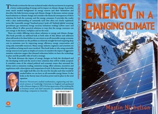 T




                                                                                             ENERGY IN A CHANGING CLIMATE Martin Nicholson
      his book is written for the non-technical reader who has an interest in acquiring
      a better understanding of energy and its impact on climate change. It provides
some much needed background on energy sources and their limitations and
describes the links between energy and climate change. It discusses various energy
based solutions to climate change and considers the financial consequences of these
solutions for both the economy and the energy consumer. It provides the reader
with a clear understanding of commonly used (but often not clearly explained)
terms like ‘renewable energy’, ‘baseload power’, ‘peak oil’, ‘biofuels’, ‘global warming’,
‘greenhouse gas emissions’, ‘energy security’, ‘emissions trading’, ‘carbon taxes’ and
‘carbon offsets’. It offers practical solutions to ways that the energy consumer can
save energy in the home, workplace and on the road.
   There are widely differing views about solutions to energy and climate change.
This book provides an unbiased look at both sides of this debate and addresses
what still needs to be done before we can return to an all renewable energy economy.
Some conservationists see the problem as relatively straight forward requiring deep
cuts in emissions now by improving energy efficiency, energy conservation and
using only renewable resources. Many energy industry engineers and scientists see
the problem as being much more involved. This book looks at why using renewable
energy sources is not quite as simple as it seems. It considers the impact of aggressive
emission reduction targets that demand reductions before we have the technology
in place and the possible risks of such a strategy.
   The book discusses the impact of energy changes on both the developed and
the developing world and the need to have solutions that will be widely accepted.
It considers some of the related political and economic issues that surround the
debate such as emissions trading, emissions taxing, offset schemes, incentives and
regulations with a description and comparison of each. It discusses what the energy
                    mix might look like over the next few decades and what would be
                    needed before we can have an all renewable energy future. It also
                    looks at the thorny issue of nuclear power and its place in the total
                    equation.
                  Martin Nicholson studied mathematics, engineering and elec-
                  trical sciences at Cambridge University in England and graduated
                  with a Masters degree in 1974. He has spent most of his working life
                  as business owner and chief executive of a number of information
                  technology companies in Australia.          ISBN 9781877058813
 