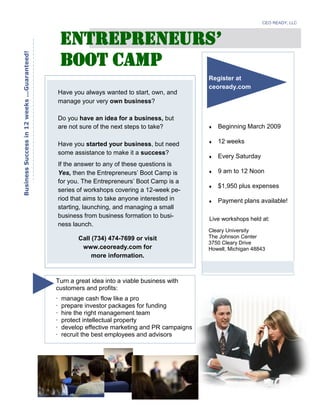 Have you always wanted to start, own, and
manage your very own business?
Do you have an idea for a business, but
are not sure of the next steps to take?
Have you started your business, but need
some assistance to make it a success?
If the answer to any of these questions is
Yes, then the Entrepreneurs’ Boot Camp is
for you. The Entrepreneurs’ Boot Camp is a
series of workshops covering a 12-week pe-
riod that aims to take anyone interested in
starting, launching, and managing a small
business from business formation to busi-
ness launch.
BusinessSuccessin12weeks...Guaranteed!
Live workshops held at:
Beginning March 2009
12 weeks
Every Saturday
9 am to 12 Noon
$1,950 plus expenses
Payment plans available!
CEO READY, LLC
Cleary University
The Johnson Center
3750 Cleary Drive
Howell, Michigan 48843
Register at
ceoready.com
Call (734) 474-7699 or visit
www.ceoready.com for
more information.
Boot Camp
ENTREPRENEURS’
Turn a great idea into a viable business with
customers and profits:
· manage cash flow like a pro
· prepare investor packages for funding
· hire the right management team
· protect intellectual property
· develop effective marketing and PR campaigns
· recruit the best employees and advisors
 