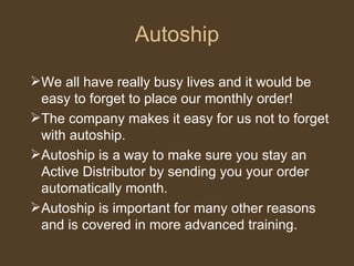 Autoship We all have really busy lives and it would be easy to forget to place our monthly order!  The company makes it easy for us not to forget with autoship.  Autoship is a way to make sure you stay an Active Distributor by sending you your order automatically month.  Autoship is important for many other reasons and is covered in more advanced training. 