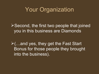 Your Organization Second, the first two people that joined you in this business are Diamonds  (…and yes, they get the Fast Start Bonus for those people they brought into the business).  