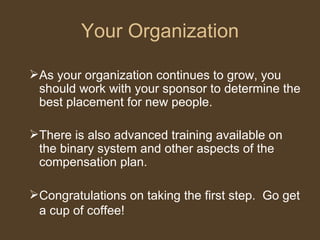 Your Organization As your organization continues to grow, you should work with your sponsor to determine the best placement for new people.  There is also advanced training available on the binary system and other aspects of the compensation plan. Congratulations on taking the first step.  Go get a cup of coffee!   
