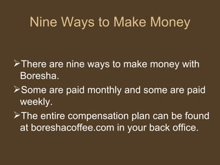 Nine Ways to Make Money There are nine ways to make money with Boresha.  Some are paid monthly and some are paid weekly.  The entire compensation plan can be found at boreshacoffee.com in your back office. 