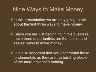Nine Ways to Make Money In this presentation we are only going to talk about the first three ways to make money.  Since you are just beginning in this business, these three opportunities are the fastest and easiest ways to make money. It is also important that you understand these fundamentals as they are the building blocks of the more advanced training.  