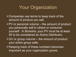 Your Organization Companies use terms to keep track of the amount of product you sell. PV or personal volume – the amount of product you personally sell to others or consume yourself.  In Boresha, your PV must be at least 50 to be considered an Active Distributor.  GV or group volume – the amount of product your entire group sells. Keeping track of these numbers becomes important as your organization grows. 