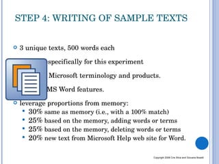 3 unique texts, 500 words each written especifically for this experiment  based on Microsoft terminology and products.  focus on MS Word features. leverage proportions from memory: 30%  same as memory (i.e., with a 100% match) 25%  based on the memory, adding words or terms 25%  based on the memory, deleting words or terms 20%  new text from Microsoft Help web site for Word. STEP 4: WRITING OF SAMPLE TEXTS Copyright 2008 Cris Silva and Giovana Boselli 