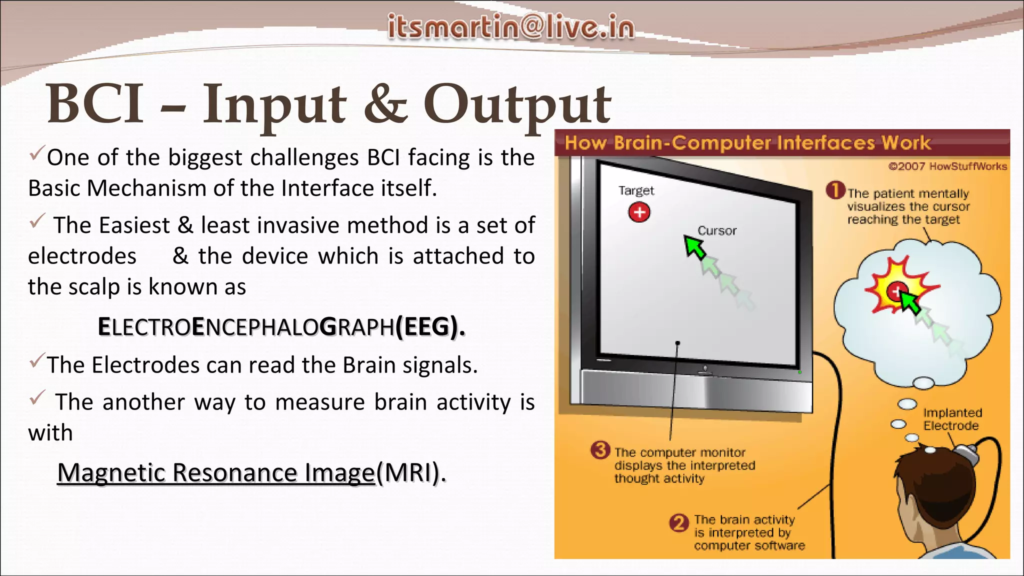 BCI – Input & Output One of the biggest challenges BCI facing is the Basic Mechanism of the Interface itself. The Easiest & least invasive method is a set of electrodes  & the device which is attached to the scalp is known as E LECTRO E NCEPHALO G RAPH (EEG). The Electrodes can read the Brain signals. The another way to measure brain activity is with  Magnetic Resonance Image (MRI). 