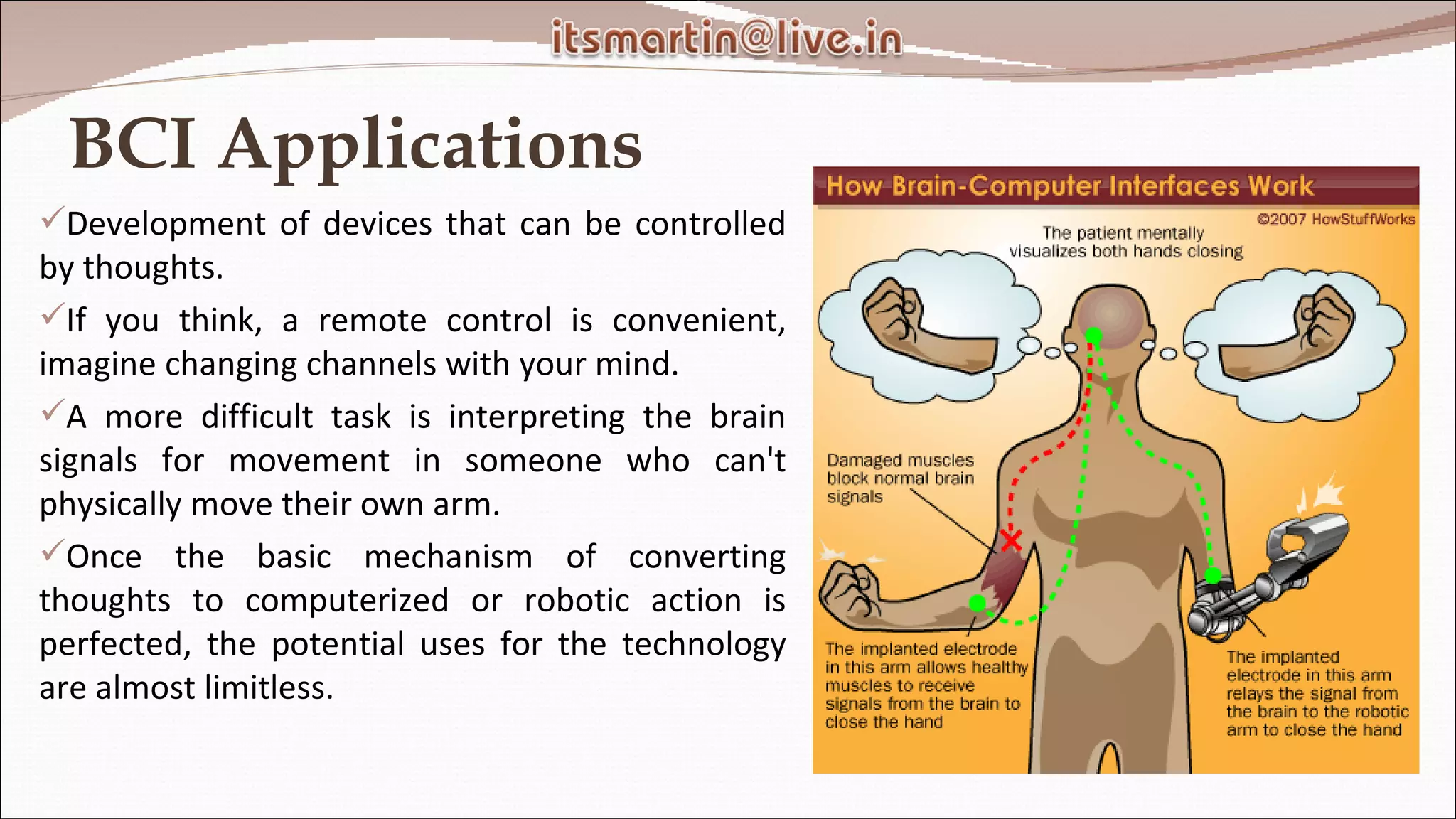 BCI Applications Development of devices that can be controlled by thoughts. If you think, a remote control is convenient, imagine changing channels with your mind. A more difficult task is interpreting the brain signals for movement in someone who can't physically move their own arm.  Once the basic mechanism of converting thoughts to computerized or robotic action is perfected, the potential uses for the technology are almost limitless.  