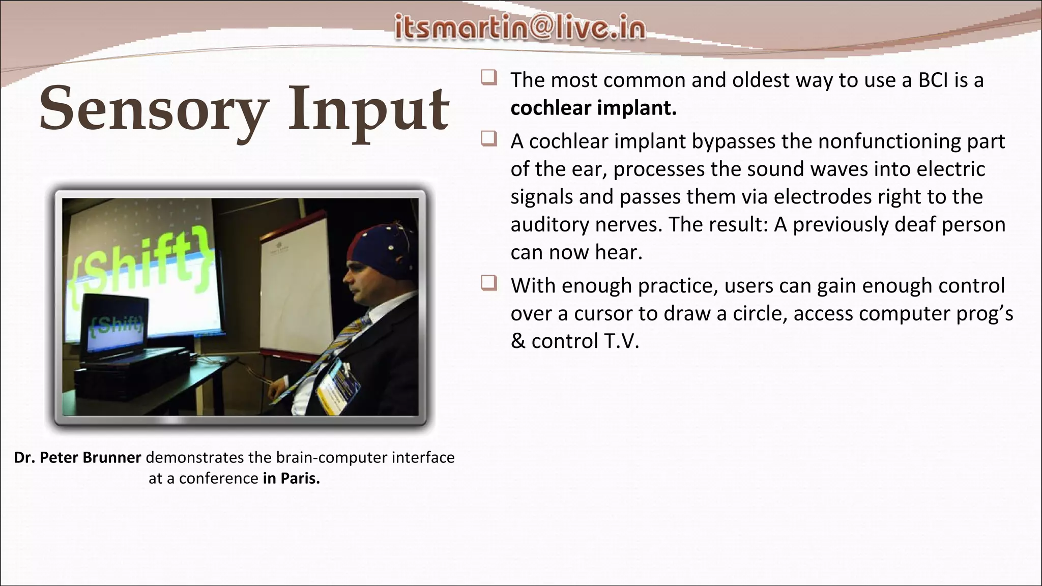 Sensory Input The most common and oldest way to use a BCI is a  cochlear implant. A cochlear implant bypasses the nonfunctioning part of the ear, processes the sound waves into electric signals and passes them via electrodes right to the auditory nerves. The result: A previously deaf person can now hear. With enough practice, users can gain enough control over a cursor to draw a circle, access computer prog’s & control T.V. Dr. Peter Brunner  demonstrates the brain-computer interface at a conference  in Paris. 