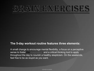 ASHISH KUMAR The 5-day workout routine features three elements:  A small change to encourage mental flexibility, a focus on a perceptive sense to foster  the  imagination ,  and a critical thinking tool to apply throughout the day to nourish a healthy skepticism. On the weekends, feel free to be as stupid as you want. 