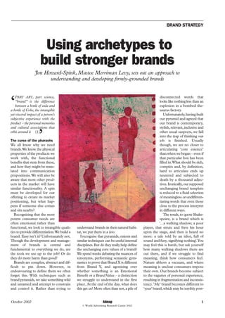 BRAND STRATEGY




                       Using archetypes to
                      build stronger brands
                  Jon Howard-Spink, Mustoe Merriman Levy, sets out an approach to
                        understanding and developing firmly-grounded brands



‘
    PART ART, part science,                                                                            disconnected words that
    “brand” is the difference                                                                          looks like nothing less than an
    between a bottle of soda and                                                                       explosion in a bombed the-
a bottle of Coke, the intangible                                                                       saurus factory.
yet visceral impact of a person’s                                                                          Unfortunately, having built
subjective experience with the                                                                         our pyramid and agreed that
product – the personal memories                                                                        our brand is contemporary,
and cultural associations that                                                                         stylish, relevant, inclusive and

                     ’
orbit around it (1)                                                                                    other usual suspects, we fall
                                                                                                       into the trap of thinking our
                                                                                                       job is finished. Usually
The curse of the pharaohs
We all know why we need                                                                                though, we are no closer to
brands.We know the physical                                                                            articulating ‘core essence’
properties of the products we                                                                          than when we began – even if
work with, the functional                                                                              that particular box has been
benefits that stem from these,                                                                         filled in.What should be rich,
and how they might be trans-                                                                           complex and, by definition,
lated into communication                                                                               hard to articulate ends up
propositions. We will also be                                                                          neutered and subjected to
aware that most other prod-                                                                            death by a thousand adjec-
ucts in the market will have                                                                           tives. Ironically, our supposed
similar functionality. A spin                                                                          unchanging brand template
must be developed for our                                                                              is reduced to a fluid selection
offering to create its market                                                                          of meaningless or undifferen-
positioning, but what hap-                                                                             tiating words that even those
pens if someone else comes                                                                             close to the process interpret
and sits nearby?                                                                                       in different ways.
   Recognising that the most                                                                               The result, to quote Shake-
potent consumer needs are                                                                              speare, is a brand which is
often emotional rather than                                                                            '...a walking shadow; a poor
functional, we look to intangible quali-     understand brands in their natural habi-      player, that struts and frets his hour
ties to provide differentiation.We build a   tat, we put them in a zoo.                    upon the stage, and then is heard no
brand. Easy isn’t it? Unfortunately not.       I recognise that pyramids, onions and       more: a tale told by an idiot, full of
Though the development and manage-           similar techniques can be useful internal     sound and fury, signifying nothing'.You
ment of brands is central and                disciplines. But do they really help define   may feel this is harsh, but ask yourself
fundamental to everything we do, are         the unchanging core values of a brand?        how many walking shadows there are
the tools we use up to the job? Or do        We spend weeks debating the nuances of        out there, and if we struggle to find
they do more harm than good?                 synonyms, performing semantic gym-            meaning, think how consumers feel.
   Brands are complex, abstract and dif-     nastics to prove that Brand X is different    Nature abhors a vacuum, and where
ficult to pin down. However, in              from Brand Y, and agonising over              meaning is unclear consumers impose
endeavouring to define them we often         whether something is an Emotional             their own. Our brands become subject
forget this. With techniques such as         Benefit or a Brand Value – a distinction      to the vagaries of personal experience,
brand pyramids, we take something wild       we struggle to understand in the first        resulting in fragmentation and inconsis-
and untamed and attempt to constrain         place. At the end of the day, what does       tency. ‘My’ brand becomes different to
and control it. Rather than trying to        this get us? More often than not, a pile of   ‘your’ brand, which may be terribly post-


                                                                Admap
October 2002                                                                                                                         1
                                                © World Advertising Research Center 2002
 