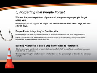 5)  Forgetting that People Forget Without frequent repetition of your marketing messages people forget about you .  The Ebbinghaus curve suggests  we forget 75% of new info we learn after 7 days ,  and 95% after 30 days. People Prefer things they’re Familiar with. The longer people were exposed to patterns, or heard the same music the more they preferred it. Expect your ads to build awareness and consideration and move them along through their minds’  universe set, to awareness set, to decision set. Building Awareness is only a Step on the Road to Preference. Studies show your brand must, at least initially, achieve fairly high levels of awareness to achieve even modest levels of preference.  Brain must go through 3 sets form above whether it’s 2 sec like gum example or 2 months like telescope example. 
