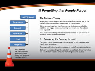 5)  Forgetting that People Forget AIETA Model :  On the consumers way to purchase. Steps can progress rapidly or slowly. The Recency Theory Advertising messages work with the small # of people who are “in the market” at the moment they are exposed to the message.  When  is more important than  how many , a single exposure if at the right time can trigger purchase, meaning how recent has the subject been exposed.  You never know when purchase decisions are near so you need to be in front of your customer at all times. So… Frequency Vs. Recency  (or reach) Frequency theory states that exposing a person to your message less than 3 times is wasteful. Recency would rather have the message in front of more people at once. Both can work depending on the situation, as well as technical marketers can benefit from broader consumer marketing research studies.  AIETA Model Awareness Interest Evaluation Trial Adoption 