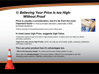 6)  Believing Your Price is too High- Without Proof Price is usually a consideration, but it’s far from the most important factor  in most purchase decisions, especially in B2B  purchase decisions. Airline example of devastating losses due to price cutting wars In most cases high Price, suggests high Value. Customers expect to get more with a high priced product. A higher price can help you attract  and keep customers. High Price also drives High Profits,  which can help you drive better quality, employee satisfaction,  and happy customers.  The Low price product has it’s advantages too.  “ We’re the low-price leader”  is a clear and focused market position to own.  But it also has  disadvantages ; A low price makes it difficult if not impossible to own the marketing power positions: reliability, performance, and innovation.  