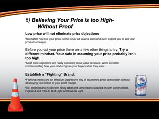 6)  Believing Your Price is too High- Without Proof Low price will not eliminate price objections  No matter how low your price, some buyer will always want and even expect you to sell your products cheaper. Before you cut your price there are a few other things to try.  Try a different mindset. Your safe in assuming your price probably isn’t too high.  Most price objections are really questions about value received. Work on better communicating how your product gives your buyers what they want. Establish a “Fighting” Brand.  Fighting brands are an effective, aggressive way of countering price competition without destroying your brand or your profit margin.  Ex: green beans in can with fancy label and same beans slapped on with generic label, Highland and Post-It, Bud Light and Natural Light.  