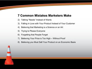 7 Common Mistakes Marketers Make Talking “Needs” Instead of Wants Falling in Love with Your Product Instead of Your Customer Believing that Marketing is a Science or an Art Trying to Please Everyone Forgetting that People Forget Believing Your Price is Too High – Without Proof Believing you Must Sell Your Product on an Economic Basis 