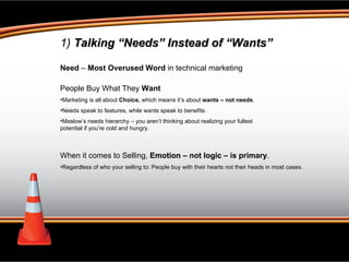 1)  Talking “Needs” Instead of “Wants” Need  –  Most Overused Word  in technical marketing People Buy What They  Want Marketing is all about  Choice,  which means it’s about  wants – not needs . Needs speak to features, while wants speak to benefits.  Maslow’s needs hierarchy – you aren’t thinking about realizing your fullest potential if you’re cold and hungry. When it comes to Selling,  Emotion  – not  logic  – is primary . Regardless of who your selling to: People buy with their hearts not their heads in most cases.  