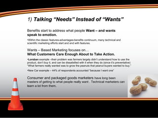 Benefits start to address what people  Want  – and wants speak to emotion.  Within the classic features-advantages-benefits continuum, many technical and scientific marketing efforts start and end with features. Wants – Based Marketing focuses on…   What Customers Care Enough About to Take Action.  Lorsban  example –their problem was farmers largely didn’t understand how to use the product, don’t buy it, and can be dissatisfied with it when they do (since it’s preventative)  “What farmers really wanted was to grow the peanuts that peanut buyers wanted to buy.” New Car example – 44% of respondents accounted “because I want one” Consumer and packaged goods marketers  have long been masters of getting to what people really want . Technical marketers can learn a lot from them .  1)  Talking “Needs” Instead of “Wants” 