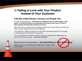 2)  Falling in Love with Your Product Instead of Your Customer Talk like a Real Person, Farmers are People Too 2 common misconceptions –  that farmers are different than any other people on the planet , and  that the product is so good that all you have to do is put it in front of them and they will beat down the doors to have it. More often than not casual and conversational rule the day. Communicate succinctly, tell them one thing. Respect their time and intelligence.  The problem of “selling the steak and not the sizzle” McDonalds example, They happen to sell hamburgers but the benefit is happy kids.  You may need love from all the people you work with, engineers and salespeople, but when it’s time to go to market....  Love Your Customer.  Most common misconception,  “Any Advertising, is Good Advertising.”  Studies show your advertising can actually have a negative impact  on your sales. 